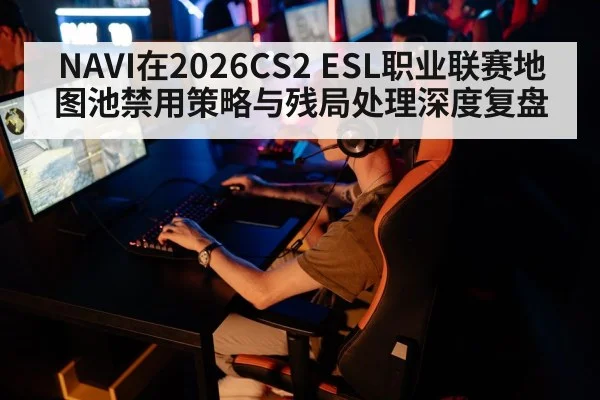 NAVI在2026CS2 ESL职业联赛地图池禁用策略与残局处理深度复盘